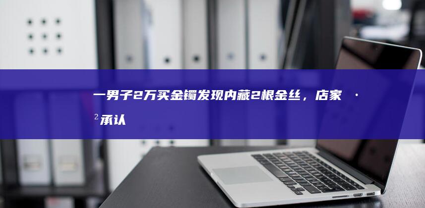 一男子 2 万买金镯发现内藏 2 根金丝，店家已承认是配重，如何加强市场管理？